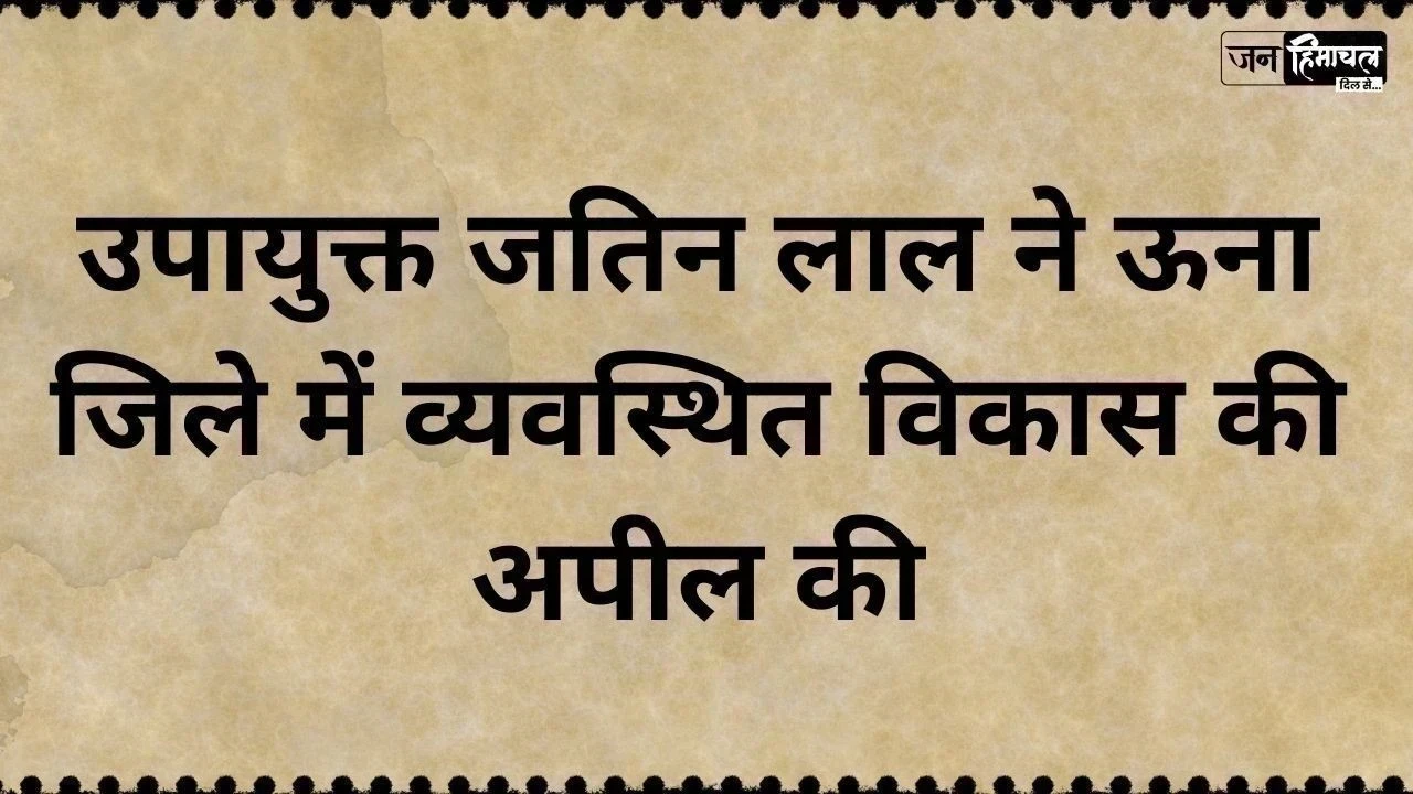 उपायुक्त जतिन लाल ने ऊना जिले में व्यवस्थित विकास की अपील की