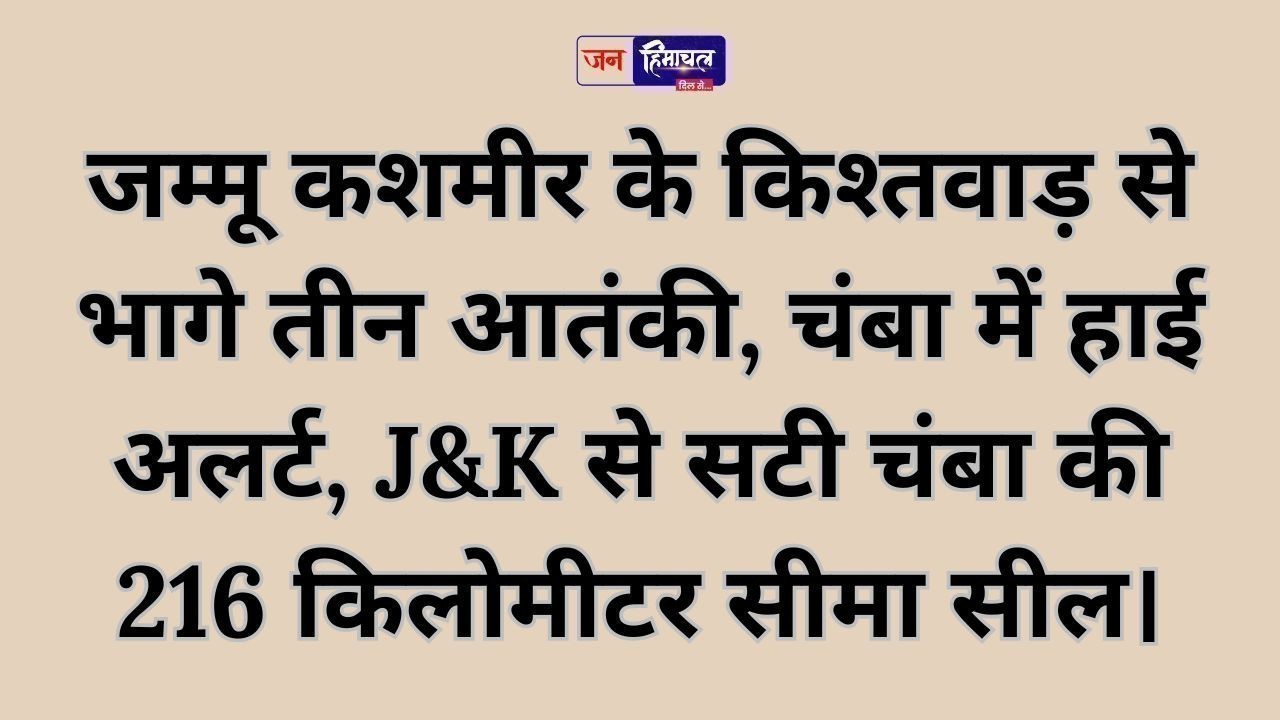 जम्मू कशमीर के किश्तवाड़ से भागे तीन आतंकी, चंबा में हाई अलर्ट, J&K से सटी चंबा की 216 किलोमीटर सीमा सील