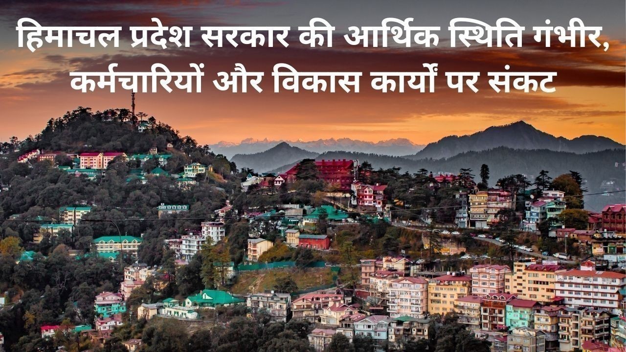 हिमाचल प्रदेश सरकार की आर्थिक स्थिति गंभीर, कर्मचारियों और विकास कार्यों पर संकट