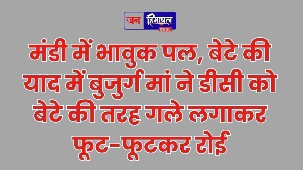 मंडी में भावुक पल, बेटे की याद में बुजुर्ग मां ने डीसी को गले लगाकर रोई