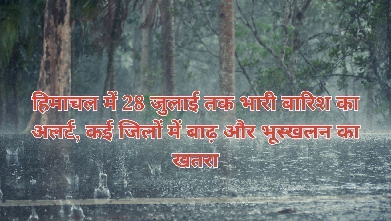 हिमाचल में 28 जुलाई तक भारी बारिश का अलर्ट, कई जिलों में बाढ़ और भूस्खलन का खतरा