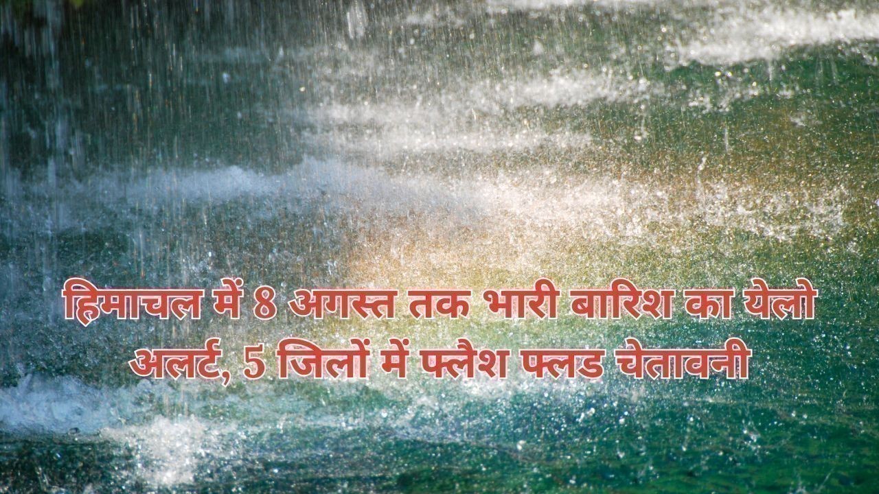 हिमाचल में 8 अगस्त तक भारी बारिश का येलो अलर्ट, 5 जिलों में फ्लैश फ्लड चेतावनी