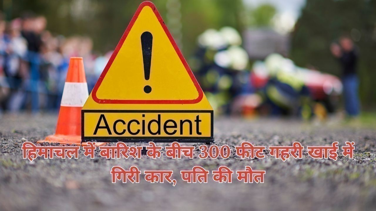 हिमाचल में बारिश के बीच 300 फीट गहरी खाई में गिरी कार, पति की मौत