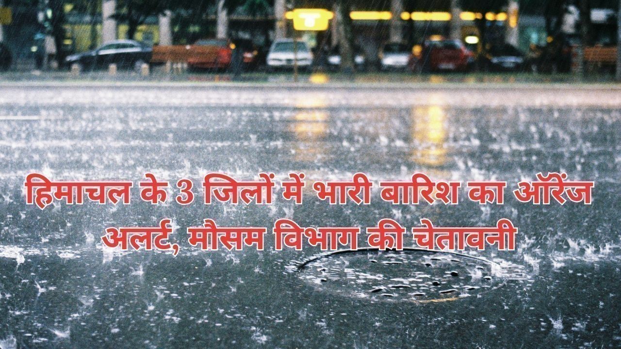 हिमाचल के 3 जिलों में भारी बारिश का ऑरेंज अलर्ट, मौसम विभाग की चेतावनी
