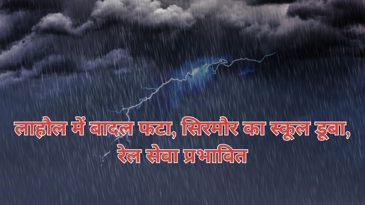 लाहौल में बादल फटा, सिरमौर का स्कूल डूबा, रेल सेवा प्रभावित