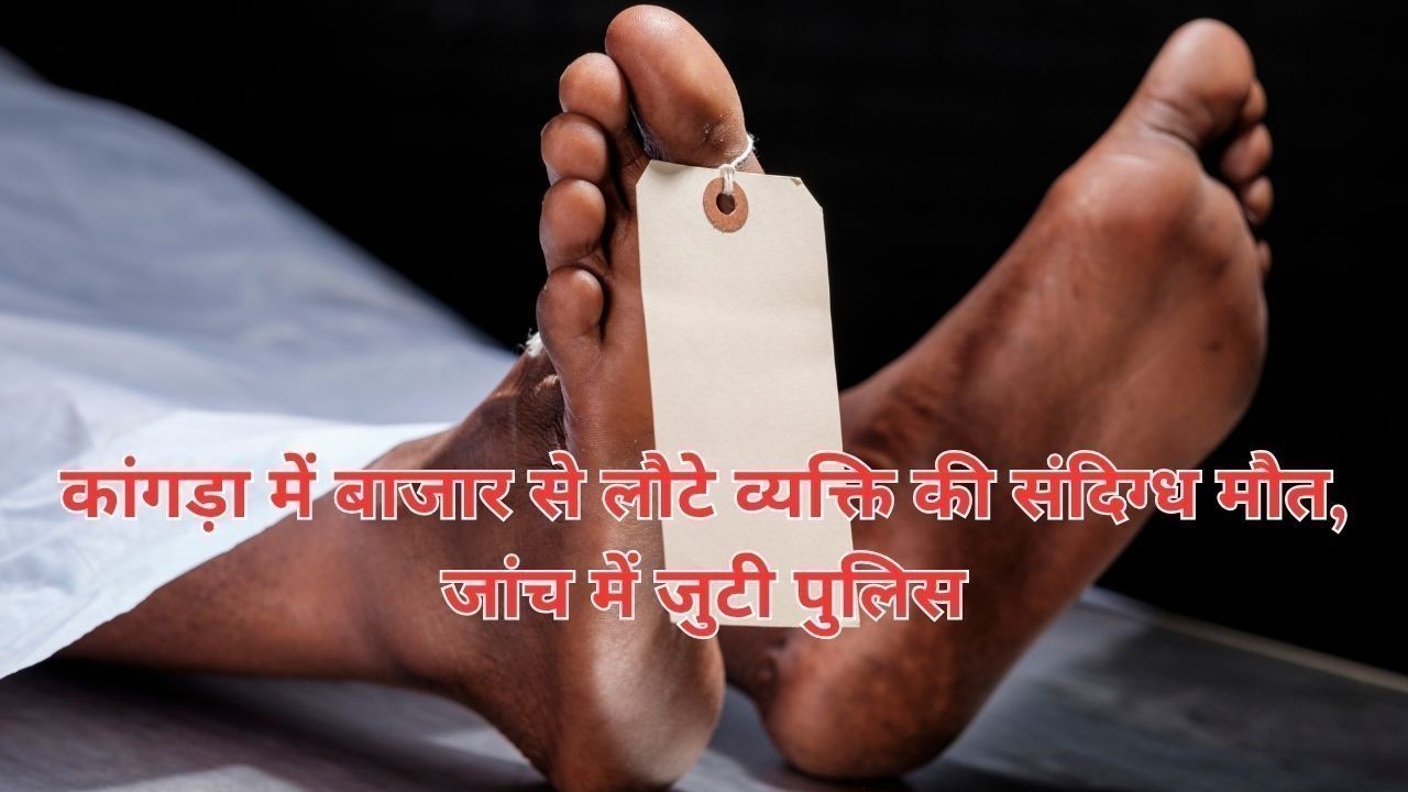 कांगड़ा में बाजार से लौटे व्यक्ति की संदिग्ध मौत, जांच में जुटी पुलिस