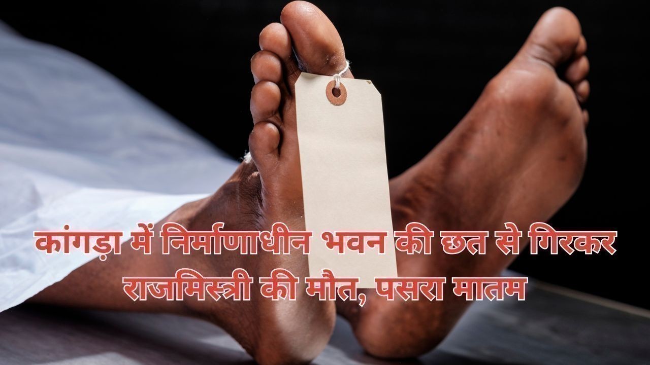 कांगड़ा में निर्माणाधीन भवन की छत से गिरकर राजमिस्त्री की मौत, पसरा मातम
