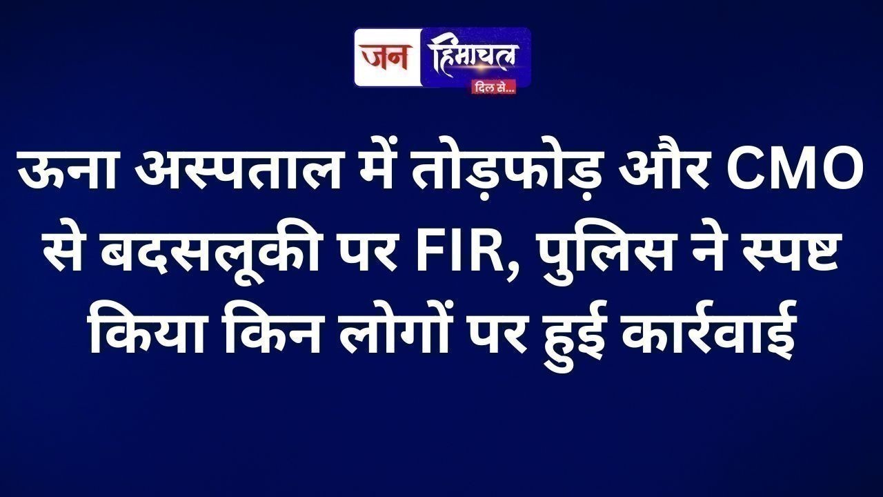 ऊना अस्पताल में तोड़फोड़ और CMO से बदसलूकी पर FIR, पुलिस ने स्पष्ट किया किन लोगों पर हुई कार्रवाई