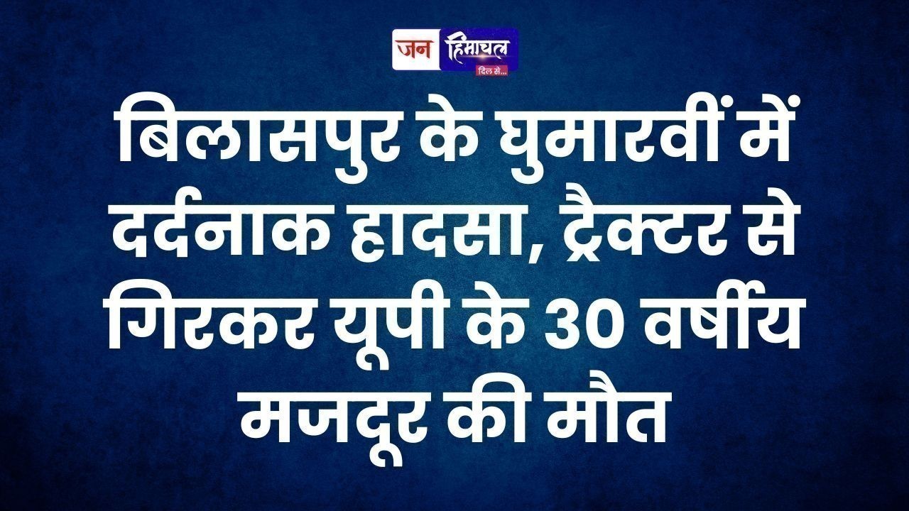 बिलासपुर के घुमारवीं में दर्दनाक हादसा, ट्रैक्टर से गिरकर यूपी के 30 वर्षीय मजदूर की मौत